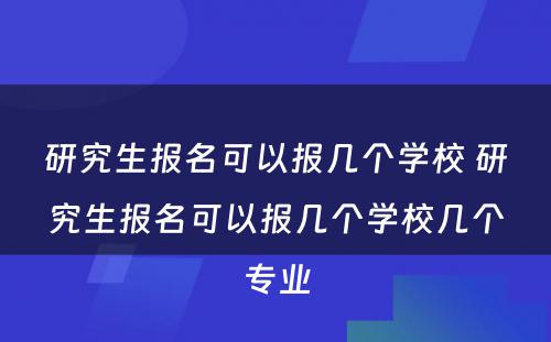 研究生报名可以报几个学校 研究生报名可以报几个学校几个专业