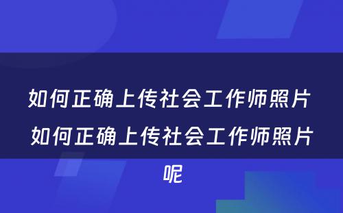 如何正确上传社会工作师照片 如何正确上传社会工作师照片呢