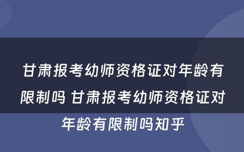 甘肃报考幼师资格证对年龄有限制吗 甘肃报考幼师资格证对年龄有限制吗知乎