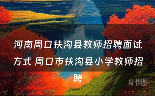 河南周口扶沟县教师招聘面试方式 周口市扶沟县小学教师招聘