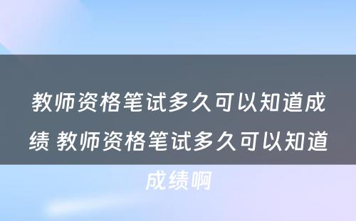 教师资格笔试多久可以知道成绩 教师资格笔试多久可以知道成绩啊