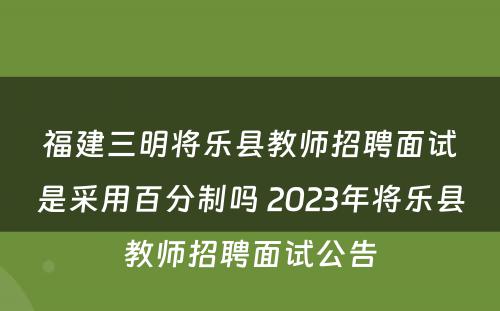 福建三明将乐县教师招聘面试是采用百分制吗 2023年将乐县教师招聘面试公告