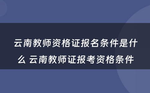 云南教师资格证报名条件是什么 云南教师证报考资格条件