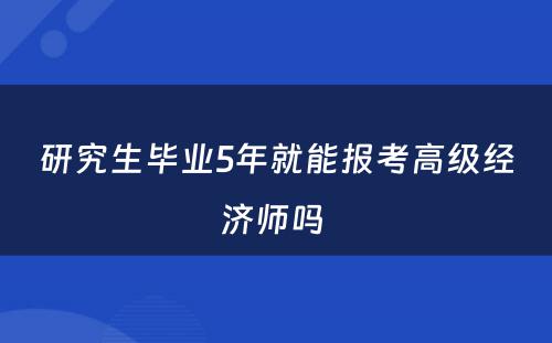 研究生毕业5年就能报考高级经济师吗 