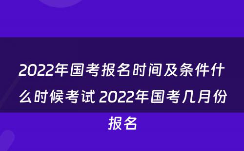 2022年国考报名时间及条件什么时候考试 2022年国考几月份报名