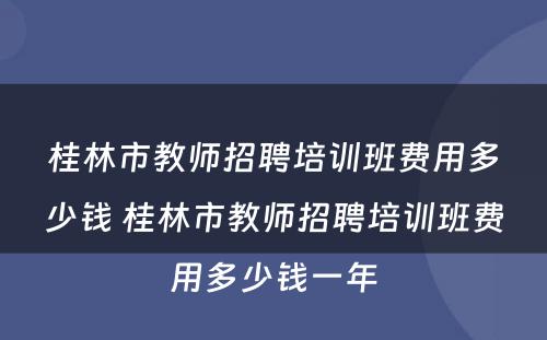 桂林市教师招聘培训班费用多少钱 桂林市教师招聘培训班费用多少钱一年