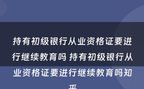 持有初级银行从业资格证要进行继续教育吗 持有初级银行从业资格证要进行继续教育吗知乎
