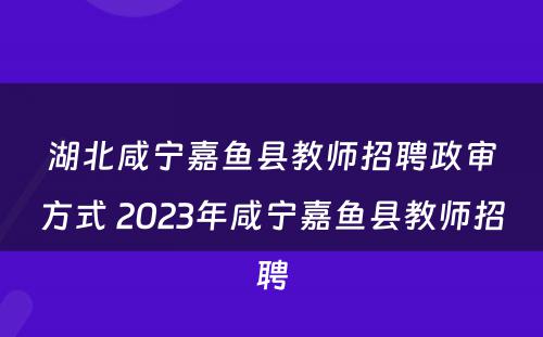 湖北咸宁嘉鱼县教师招聘政审方式 2023年咸宁嘉鱼县教师招聘