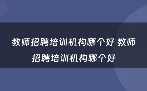 教师招聘培训机构哪个好 教师招聘培训机构哪个好