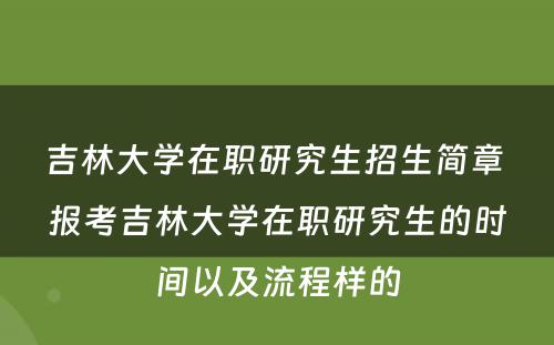 吉林大学在职研究生招生简章 报考吉林大学在职研究生的时间以及流程样的