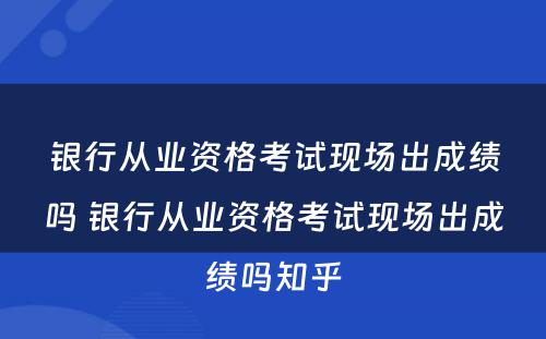 银行从业资格考试现场出成绩吗 银行从业资格考试现场出成绩吗知乎
