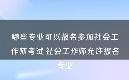 哪些专业可以报名参加社会工作师考试 社会工作师允许报名专业