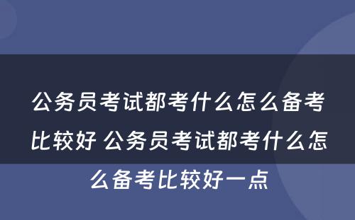 公务员考试都考什么怎么备考比较好 公务员考试都考什么怎么备考比较好一点