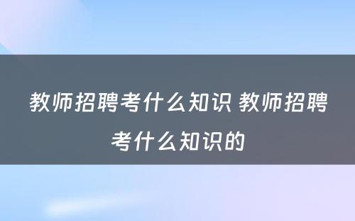 教师招聘考什么知识 教师招聘考什么知识的