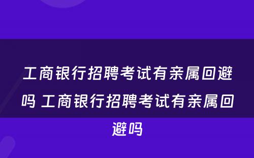 工商银行招聘考试有亲属回避吗 工商银行招聘考试有亲属回避吗