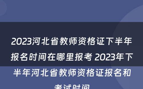 2023河北省教师资格证下半年报名时间在哪里报考 2023年下半年河北省教师资格证报名和考试时间