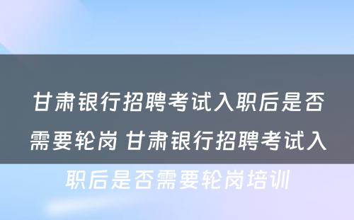 甘肃银行招聘考试入职后是否需要轮岗 甘肃银行招聘考试入职后是否需要轮岗培训