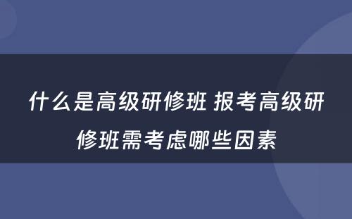 什么是高级研修班 报考高级研修班需考虑哪些因素