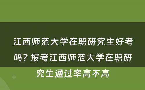 江西师范大学在职研究生好考吗? 报考江西师范大学在职研究生通过率高不高