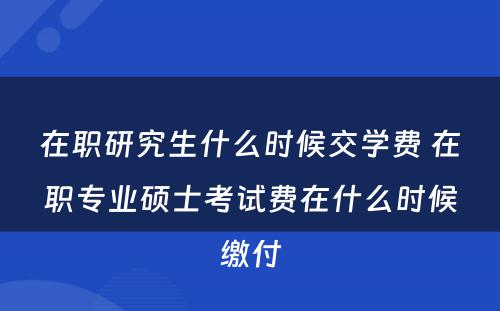 在职研究生什么时候交学费 在职专业硕士考试费在什么时候缴付