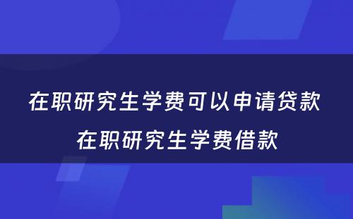 在职研究生学费可以申请贷款 在职研究生学费借款