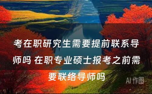 考在职研究生需要提前联系导师吗 在职专业硕士报考之前需要联络导师吗