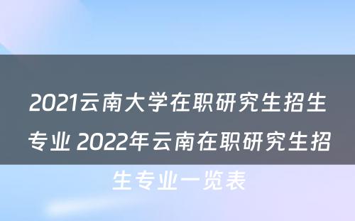 2021云南大学在职研究生招生专业 2022年云南在职研究生招生专业一览表