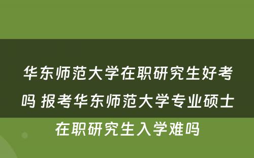 华东师范大学在职研究生好考吗 报考华东师范大学专业硕士在职研究生入学难吗