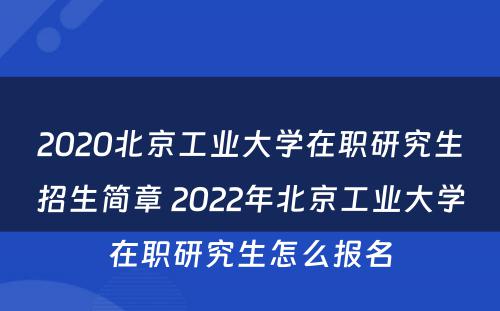 2020北京工业大学在职研究生招生简章 2022年北京工业大学在职研究生怎么报名