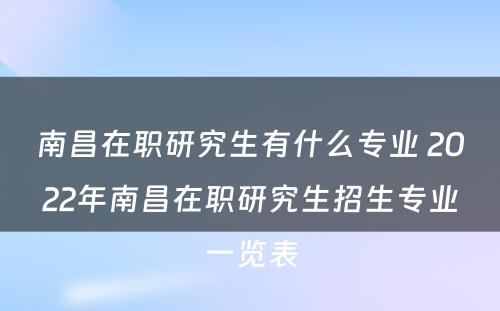 南昌在职研究生有什么专业 2022年南昌在职研究生招生专业一览表