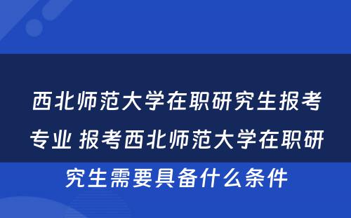 西北师范大学在职研究生报考专业 报考西北师范大学在职研究生需要具备什么条件