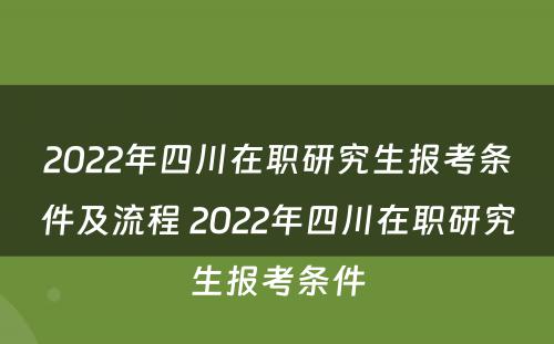 2022年四川在职研究生报考条件及流程 2022年四川在职研究生报考条件
