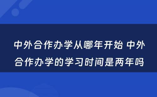 中外合作办学从哪年开始 中外合作办学的学习时间是两年吗