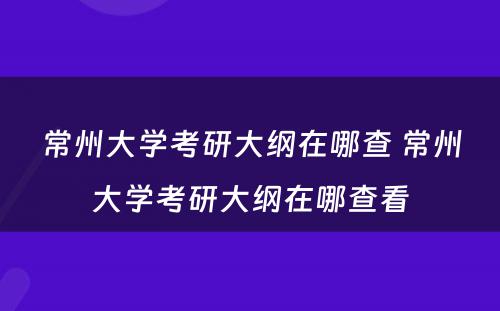 常州大学考研大纲在哪查 常州大学考研大纲在哪查看