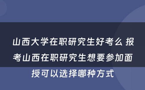 山西大学在职研究生好考么 报考山西在职研究生想要参加面授可以选择哪种方式