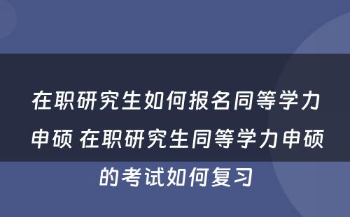 在职研究生如何报名同等学力申硕 在职研究生同等学力申硕的考试如何复习