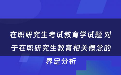 在职研究生考试教育学试题 对于在职研究生教育相关概念的界定分析