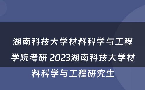 湖南科技大学材料科学与工程学院考研 2023湖南科技大学材料科学与工程研究生