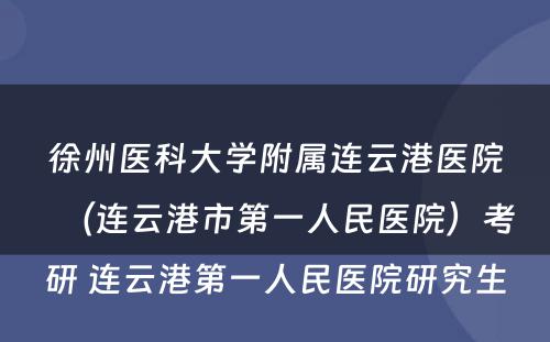 徐州医科大学附属连云港医院（连云港市第一人民医院）考研 连云港第一人民医院研究生