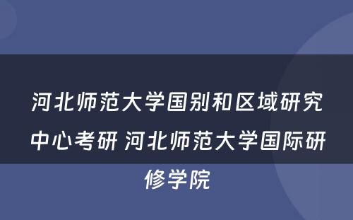 河北师范大学国别和区域研究中心考研 河北师范大学国际研修学院