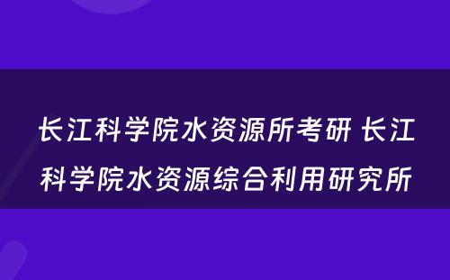 长江科学院水资源所考研 长江科学院水资源综合利用研究所
