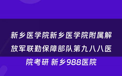 新乡医学院新乡医学院附属解放军联勤保障部队第九八八医院考研 新乡988医院