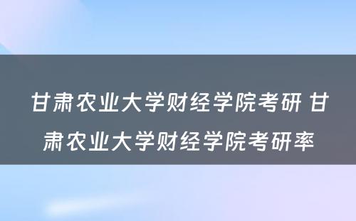 甘肃农业大学财经学院考研 甘肃农业大学财经学院考研率