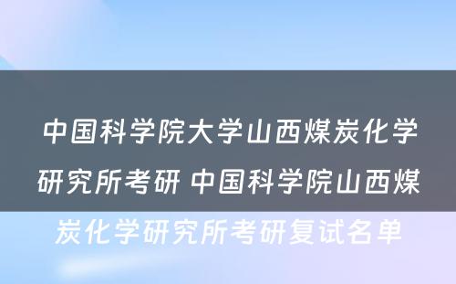 中国科学院大学山西煤炭化学研究所考研 中国科学院山西煤炭化学研究所考研复试名单
