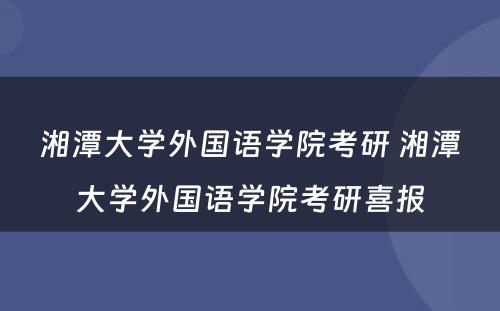 湘潭大学外国语学院考研 湘潭大学外国语学院考研喜报