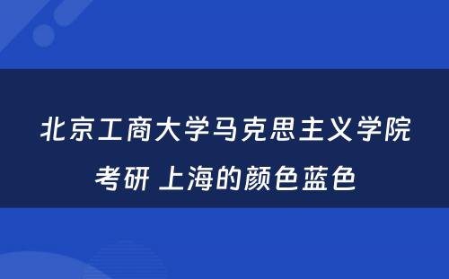 北京工商大学马克思主义学院考研 上海的颜色蓝色