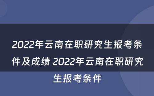 2022年云南在职研究生报考条件及成绩 2022年云南在职研究生报考条件