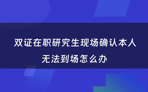  双证在职研究生现场确认本人无法到场怎么办