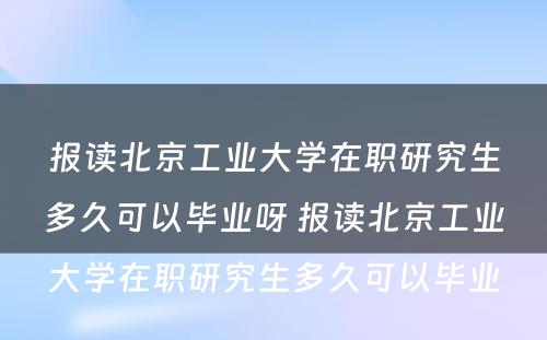 报读北京工业大学在职研究生多久可以毕业呀 报读北京工业大学在职研究生多久可以毕业