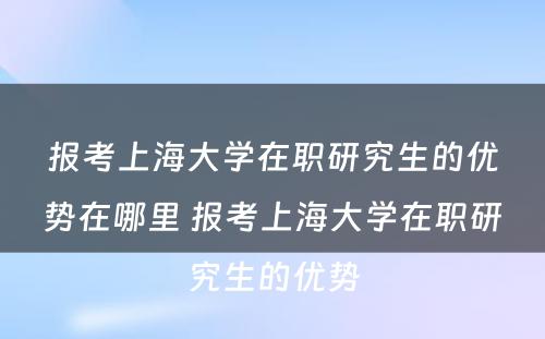 报考上海大学在职研究生的优势在哪里 报考上海大学在职研究生的优势